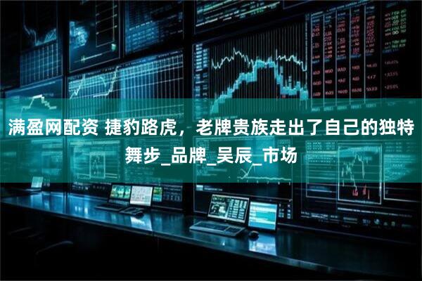 满盈网配资 捷豹路虎，老牌贵族走出了自己的独特舞步_品牌_吴辰_市场