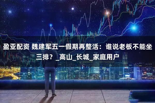 盈亚配资 魏建军五一假期再整活：谁说老板不能坐三排？_高山_长城_家庭用户