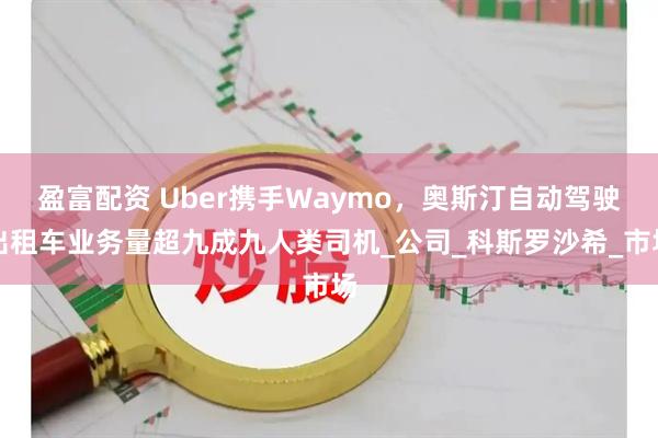 盈富配资 Uber携手Waymo，奥斯汀自动驾驶出租车业务量超九成九人类司机_公司_科斯罗沙希_市场