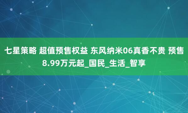 七星策略 超值预售权益 东风纳米06真香不贵 预售8.99万元起_国民_生活_智享