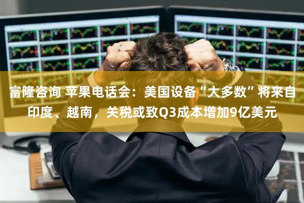 富隆咨询 苹果电话会：美国设备“大多数”将来自印度、越南，关税或致Q3成本增加9亿美元
