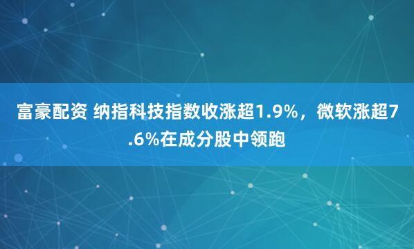 富豪配资 纳指科技指数收涨超1.9%，微软涨超7.6%在成分股中领跑