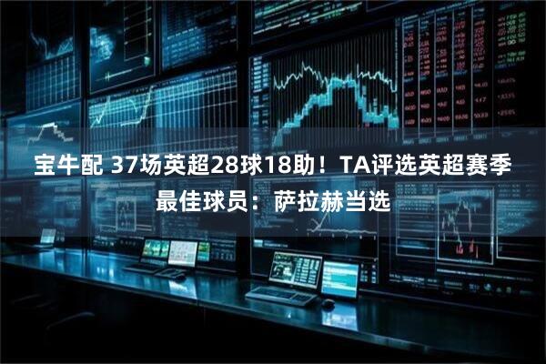 宝牛配 37场英超28球18助！TA评选英超赛季最佳球员：萨拉赫当选