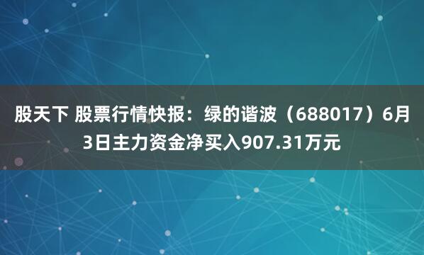 股天下 股票行情快报：绿的谐波（688017）6月3日主力资金净买入907.31万元