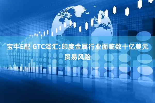 宝牛E配 GTC泽汇:印度金属行业面临数十亿美元贸易风险