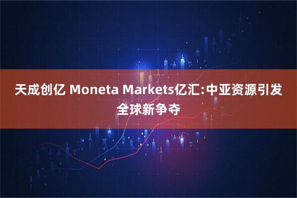 天成创亿 Moneta Markets亿汇:中亚资源引发全球新争夺