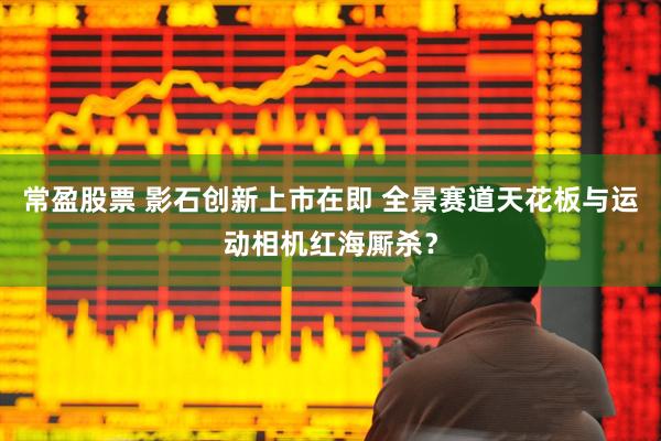 常盈股票 影石创新上市在即 全景赛道天花板与运动相机红海厮杀？