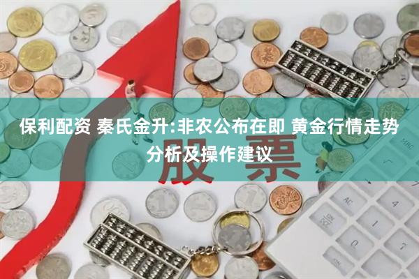 保利配资 秦氏金升:非农公布在即 黄金行情走势分析及操作建议