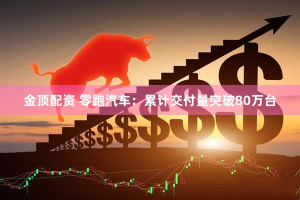 金顶配资 零跑汽车：累计交付量突破80万台