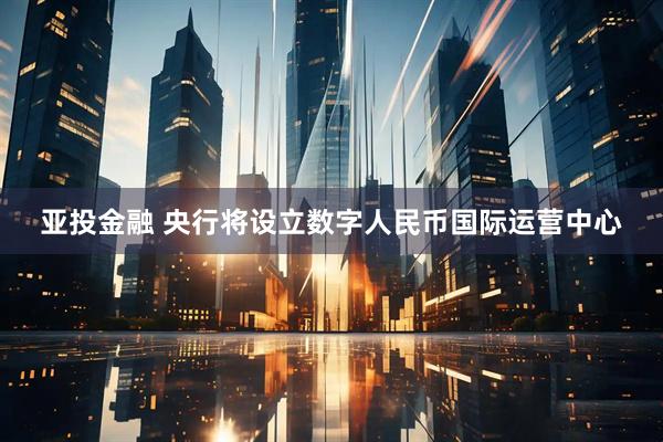 亚投金融 央行将设立数字人民币国际运营中心