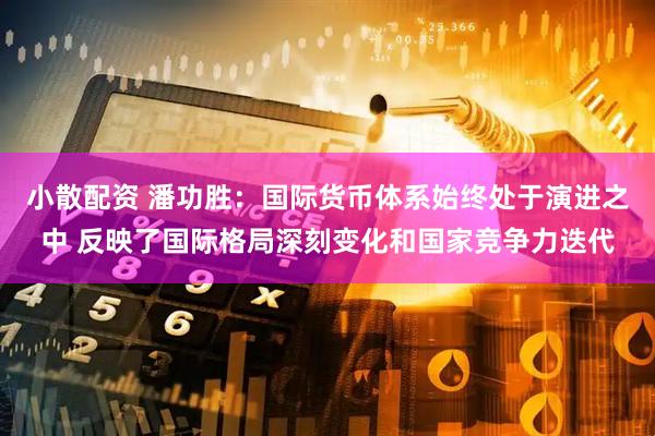 小散配资 潘功胜：国际货币体系始终处于演进之中 反映了国际格局深刻变化和国家竞争力迭代