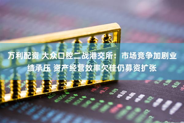 万利配资 大众口腔二战港交所：市场竞争加剧业绩承压 资产经营效率欠佳仍募资扩张