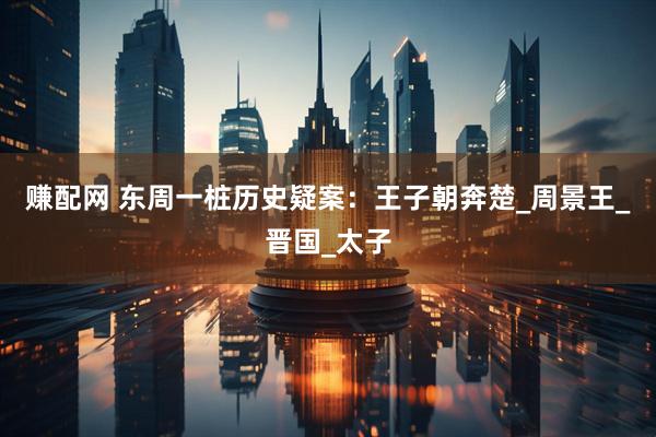 赚配网 东周一桩历史疑案：王子朝奔楚_周景王_晋国_太子