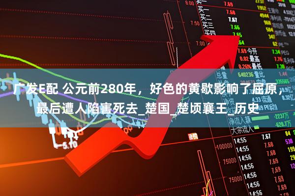 广发E配 公元前280年，好色的黄歇影响了屈原，最后遭人陷害死去_楚国_楚顷襄王_历史