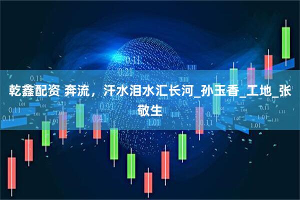 乾鑫配资 奔流，汗水泪水汇长河_孙玉香_工地_张敬生