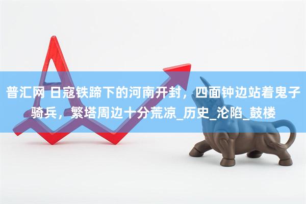普汇网 日寇铁蹄下的河南开封，四面钟边站着鬼子骑兵，繁塔周边十分荒凉_历史_沦陷_鼓楼