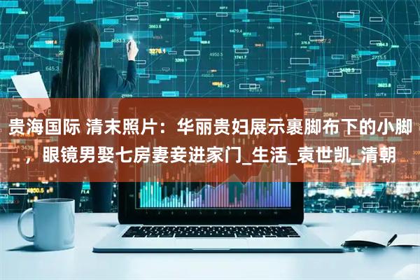 贵海国际 清末照片：华丽贵妇展示裹脚布下的小脚，眼镜男娶七房妻妾进家门_生活_袁世凯_清朝