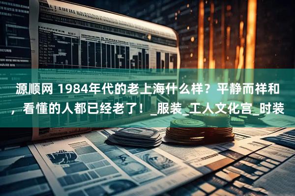 源顺网 1984年代的老上海什么样？平静而祥和，看懂的人都已经老了！_服装_工人文化宫_时装