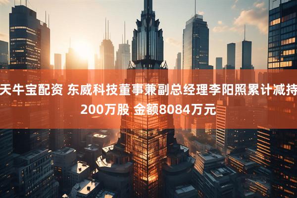 天牛宝配资 东威科技董事兼副总经理李阳照累计减持200万股 金额8084万元