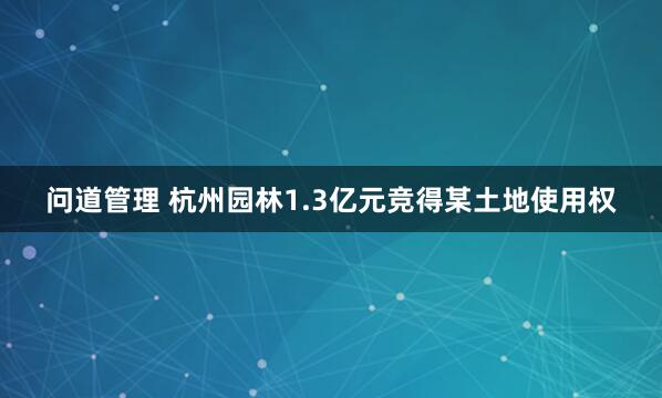 问道管理 杭州园林1.3亿元竞得某土地使用权