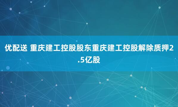 优配送 重庆建工控股股东重庆建工控股解除质押2.5亿股