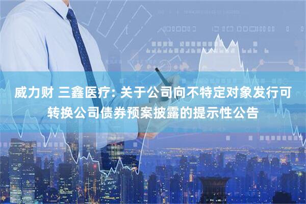 威力财 三鑫医疗: 关于公司向不特定对象发行可转换公司债券预案披露的提示性公告