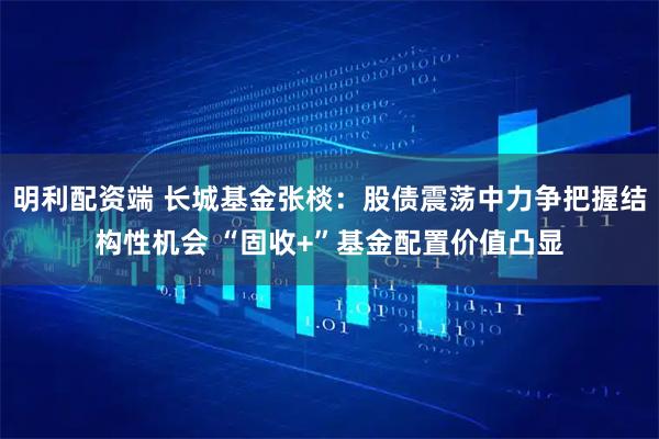明利配资端 长城基金张棪：股债震荡中力争把握结构性机会 “固收+”基金配置价值凸显