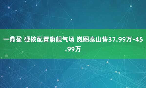 一鼎盈 硬核配置旗舰气场 岚图泰山售37.99万-45.99万