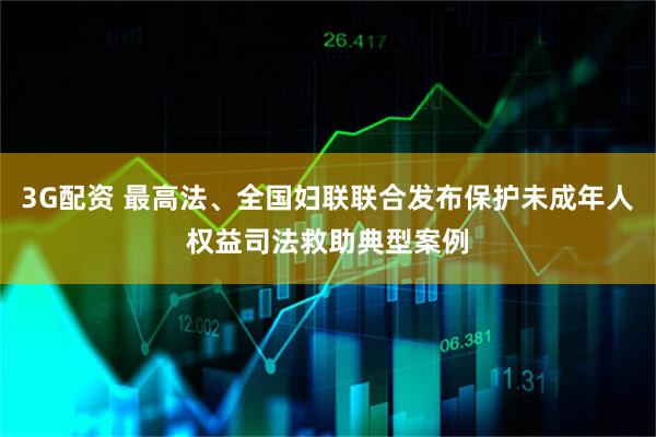 3G配资 最高法、全国妇联联合发布保护未成年人权益司法救助典型案例