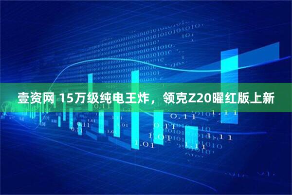 壹资网 15万级纯电王炸，领克Z20曜红版上新