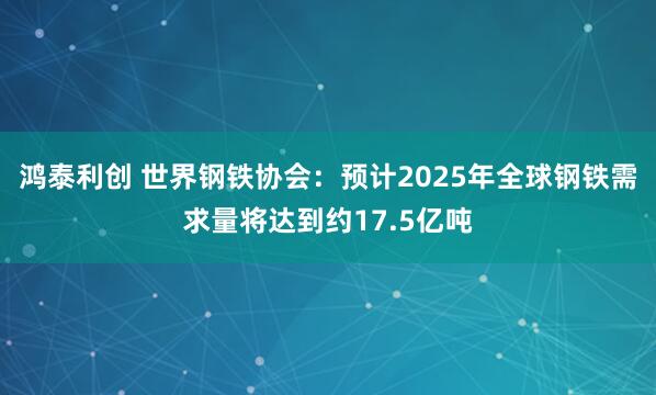 鸿泰利创 世界钢铁协会：预计2025年全球钢铁需求量将达到约17.5亿吨