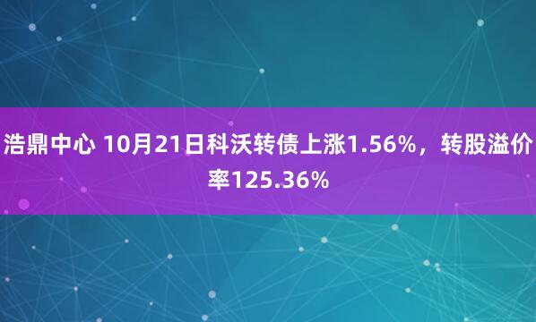 浩鼎中心 10月21日科沃转债上涨1.56%，转股溢价率125.36%