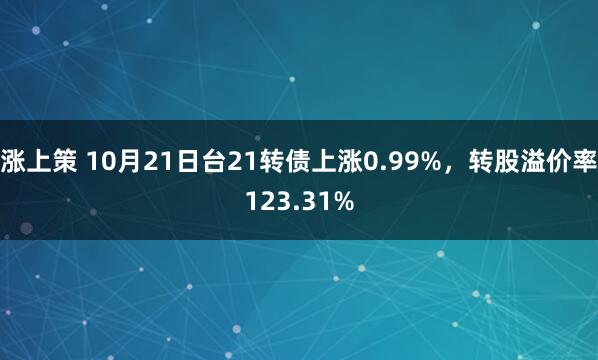 涨上策 10月21日台21转债上涨0.99%，转股溢价率123.31%