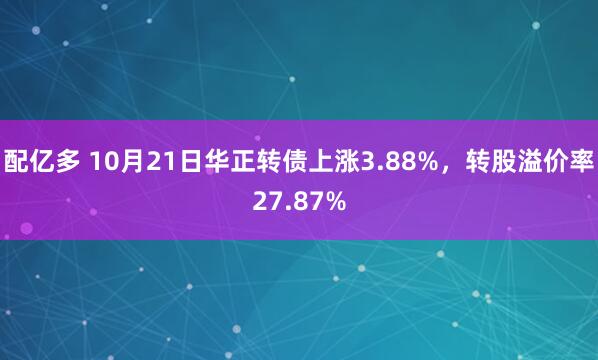 配亿多 10月21日华正转债上涨3.88%，转股溢价率27.87%