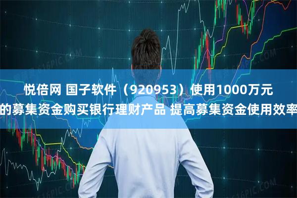 悦倍网 国子软件（920953）使用1000万元的募集资金购买银行理财产品 提高募集资金使用效率