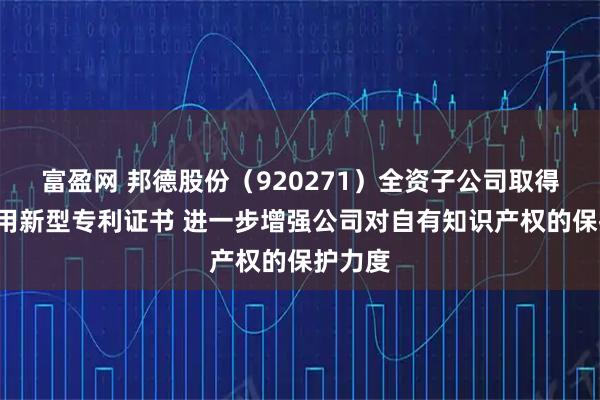 富盈网 邦德股份（920271）全资子公司取得1项实用新型专利证书 进一步增强公司对自有知识产权的保护力度