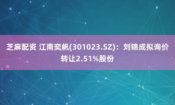 芝麻配资 江南奕帆(301023.SZ)：刘锦成拟询价转让2.51%股份