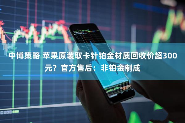 中博策略 苹果原装取卡针铂金材质回收价超300元？官方售后：非铂金制成