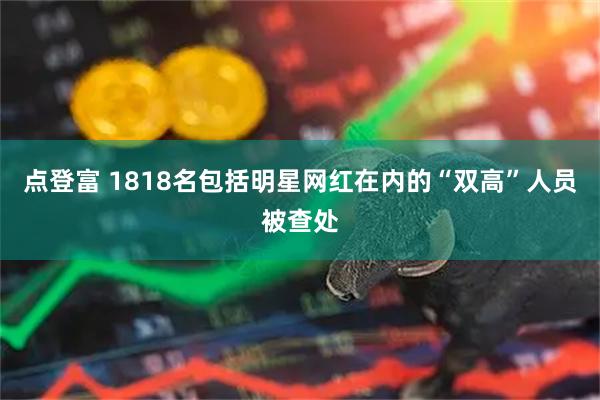 点登富 1818名包括明星网红在内的“双高”人员被查处