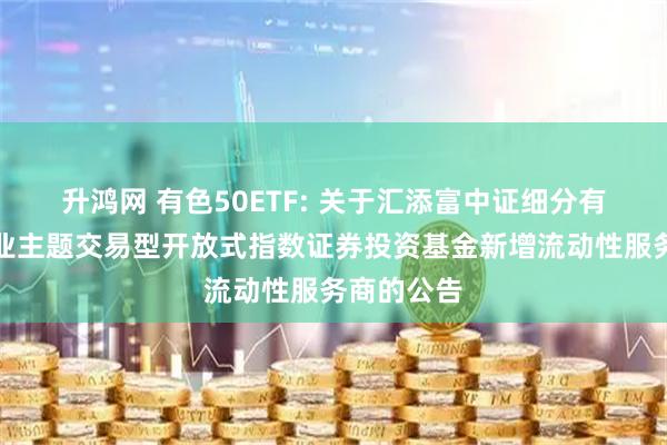 升鸿网 有色50ETF: 关于汇添富中证细分有色金属产业主题交易型开放式指数证券投资基金新增流动性服务商的公告