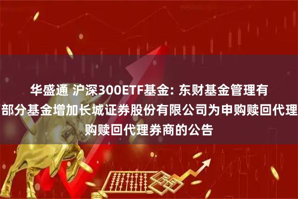 华盛通 沪深300ETF基金: 东财基金管理有限公司旗下部分基金增加长城证券股份有限公司为申购赎回代理券商的公告