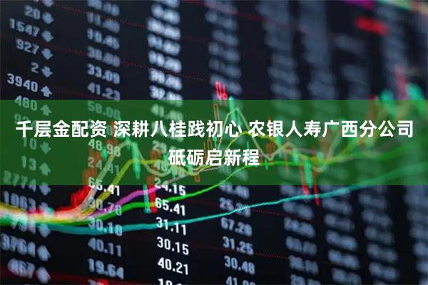 千层金配资 深耕八桂践初心 农银人寿广西分公司砥砺启新程