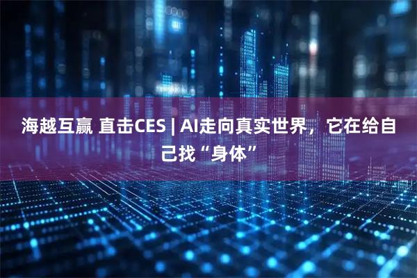 海越互赢 直击CES | AI走向真实世界,它在给自己找“身体”