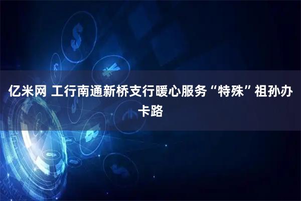 亿米网 工行南通新桥支行暖心服务“特殊”祖孙办卡路