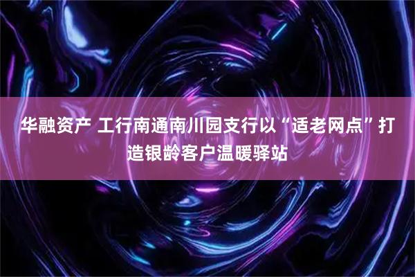 华融资产 工行南通南川园支行以“适老网点”打造银龄客户温暖驿站