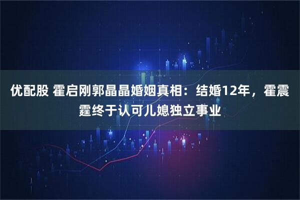 优配股 霍启刚郭晶晶婚姻真相:结婚12年,霍震霆终于认可儿媳独立事业