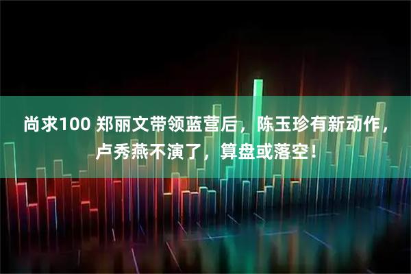 尚求100 郑丽文带领蓝营后,陈玉珍有新动作,卢秀燕不演了,算盘或落空!