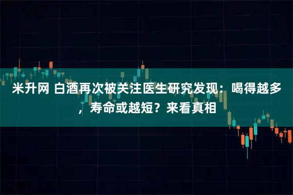 米升网 白酒再次被关注医生研究发现：喝得越多，寿命或越短？来看真相