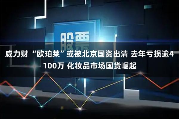 威力财 “欧珀莱”或被北京国资出清 去年亏损逾4100万 化妆品市场国货崛起