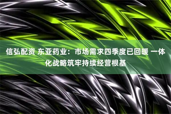信弘配资 东亚药业：市场需求四季度已回暖 一体化战略筑牢持续经营根基